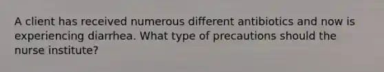 A client has received numerous different antibiotics and now is experiencing diarrhea. What type of precautions should the nurse institute?