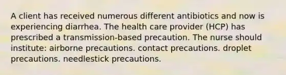 A client has received numerous different antibiotics and now is experiencing diarrhea. The health care provider (HCP) has prescribed a transmission-based precaution. The nurse should institute: airborne precautions. contact precautions. droplet precautions. needlestick precautions.