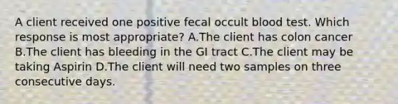 A client received one positive fecal occult blood test. Which response is most appropriate? A.The client has colon cancer B.The client has bleeding in the GI tract C.The client may be taking Aspirin D.The client will need two samples on three consecutive days.