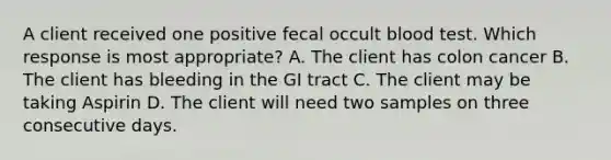 A client received one positive fecal occult blood test. Which response is most appropriate? A. The client has colon cancer B. The client has bleeding in the GI tract C. The client may be taking Aspirin D. The client will need two samples on three consecutive days.