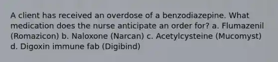 A client has received an overdose of a benzodiazepine. What medication does the nurse anticipate an order for? a. Flumazenil (Romazicon) b. Naloxone (Narcan) c. Acetylcysteine (Mucomyst) d. Digoxin immune fab (Digibind)