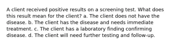 A client received positive results on a screening test. What does this result mean for the client? a. The client does not have the disease. b. The client has the disease and needs immediate treatment. c. The client has a laboratory finding confirming disease. d. The client will need further testing and follow-up.