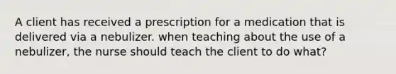 A client has received a prescription for a medication that is delivered via a nebulizer. when teaching about the use of a nebulizer, the nurse should teach the client to do what?