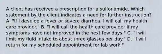 A client has received a prescription for a sulfonamide. Which statement by the client indicates a need for further instruction? A. "If I develop a fever or severe diarrhea, I will call my health care provider." B. "I will call the health care provider if my symptoms have not improved in the next few days." C. "I will limit my fluid intake to about three glasses per day." D. "I will return for my scheduled appointment for lab work."