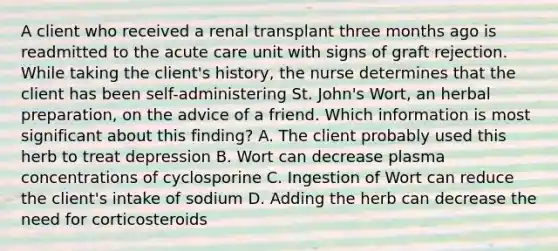 A client who received a renal transplant three months ago is readmitted to the acute care unit with signs of graft rejection. While taking the client's history, the nurse determines that the client has been self-administering St. John's Wort, an herbal preparation, on the advice of a friend. Which information is most significant about this finding? A. The client probably used this herb to treat depression B. Wort can decrease plasma concentrations of cyclosporine C. Ingestion of Wort can reduce the client's intake of sodium D. Adding the herb can decrease the need for corticosteroids