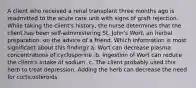 A client who received a renal transplant three months ago is readmitted to the acute care unit with signs of graft rejection. While taking the client's history, the nurse determines that the client has been self-administering St. John's Wort, an herbal preparation. on the advice of a friend. Which information is most significant about this finding? a. Wort can decrease plasma concentrations of cyclosporine. b. Ingestion of Wort can reduce the client's intake of sodium. c. The client probably used this herb to treat depression. Adding the herb can decrease the need for corticosteroids