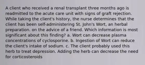 A client who received a renal transplant three months ago is readmitted to the acute care unit with signs of graft rejection. While taking the client's history, the nurse determines that the client has been self-administering St. John's Wort, an herbal preparation. on the advice of a friend. Which information is most significant about this finding? a. Wort can decrease plasma concentrations of cyclosporine. b. Ingestion of Wort can reduce the client's intake of sodium. c. The client probably used this herb to treat depression. Adding the herb can decrease the need for corticosteroids