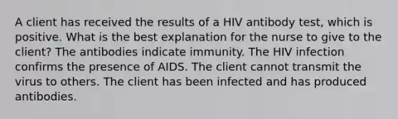 A client has received the results of a HIV antibody test, which is positive. What is the best explanation for the nurse to give to the client? The antibodies indicate immunity. The HIV infection confirms the presence of AIDS. The client cannot transmit the virus to others. The client has been infected and has produced antibodies.