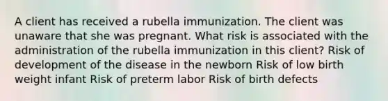 A client has received a rubella immunization. The client was unaware that she was pregnant. What risk is associated with the administration of the rubella immunization in this client? Risk of development of the disease in the newborn Risk of low birth weight infant Risk of preterm labor Risk of birth defects