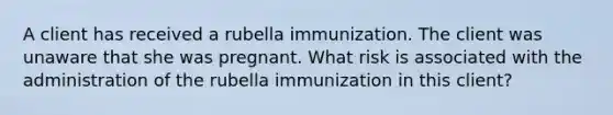 A client has received a rubella immunization. The client was unaware that she was pregnant. What risk is associated with the administration of the rubella immunization in this client?