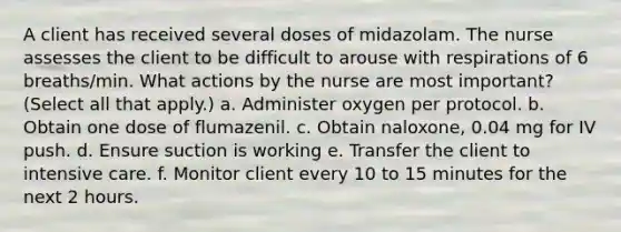 A client has received several doses of midazolam. The nurse assesses the client to be difficult to arouse with respirations of 6 breaths/min. What actions by the nurse are most important? (Select all that apply.) a. Administer oxygen per protocol. b. Obtain one dose of flumazenil. c. Obtain naloxone, 0.04 mg for IV push. d. Ensure suction is working e. Transfer the client to intensive care. f. Monitor client every 10 to 15 minutes for the next 2 hours.