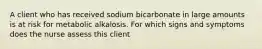 A client who has received sodium bicarbonate in large amounts is at risk for metabolic alkalosis. For which signs and symptoms does the nurse assess this client