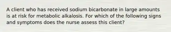 A client who has received sodium bicarbonate in large amounts is at risk for metabolic alkalosis. For which of the following signs and symptoms does the nurse assess this client?