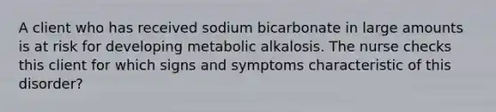 A client who has received sodium bicarbonate in large amounts is at risk for developing metabolic alkalosis. The nurse checks this client for which signs and symptoms characteristic of this disorder?