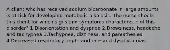 A client who has received sodium bicarbonate in large amounts is at risk for developing metabolic alkalosis. The nurse checks this client for which signs and symptoms characteristic of this disorder? 1.Disorientation and dyspnea 2.Drowsiness, headache, and tachypnea 3.Tachypnea, dizziness, and paresthesias 4.Decreased respiratory depth and rate and dysrhythmias