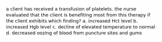 a client has received a transfusion of platelets. the nurse evaluated that the client is benefiting most from this therapy if the client exhibits which finding? a. increased Hct level b. increased Hgb level c. decline of elevated temperature to normal d. decreased oozing of blood from puncture sites and gums