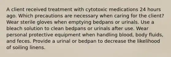 A client received treatment with cytotoxic medications 24 hours ago. Which precautions are necessary when caring for the client? Wear sterile gloves when emptying bedpans or urinals. Use a bleach solution to clean bedpans or urinals after use. Wear personal protective equipment when handling blood, body fluids, and feces. Provide a urinal or bedpan to decrease the likelihood of soiling linens.