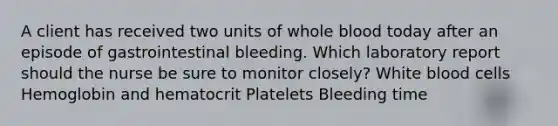 A client has received two units of whole blood today after an episode of gastrointestinal bleeding. Which laboratory report should the nurse be sure to monitor closely? White blood cells Hemoglobin and hematocrit Platelets Bleeding time