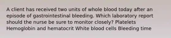 A client has received two units of whole blood today after an episode of gastrointestinal bleeding. Which laboratory report should the nurse be sure to monitor closely? Platelets Hemoglobin and hematocrit White blood cells Bleeding time