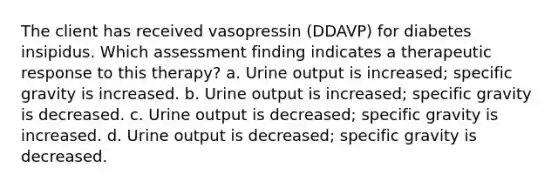 The client has received vasopressin (DDAVP) for diabetes insipidus. Which assessment finding indicates a therapeutic response to this therapy? a. Urine output is increased; specific gravity is increased. b. Urine output is increased; specific gravity is decreased. c. Urine output is decreased; specific gravity is increased. d. Urine output is decreased; specific gravity is decreased.