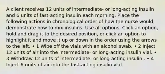 A client receives 12 units of intermediate- or long-acting insulin and 6 units of fast-acting insulin each morning. Place the following actions in chronological order of how the nurse would demonstrate how to mix insulins. Use all options. Click an option, hold and drag it to the desired position, or click an option to highlight it and move it up or down in the order using the arrows to the left. • 1 Wipe off the vials with an alcohol swab. • 2 Inject 12 units of air into the intermediate- or long-acting insulin vial. • 3 Withdraw 12 units of intermediate- or long-acting insulin . • 4 Inject 6 units of air into the fast-acting insulin vial.