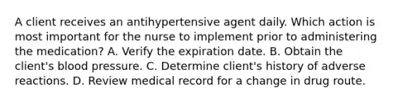 A client receives an antihypertensive agent daily. Which action is most important for the nurse to implement prior to administering the medication? A. Verify the expiration date. B. Obtain the client's blood pressure. C. Determine client's history of adverse reactions. D. Review medical record for a change in drug route.