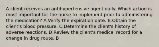 A client receives an antihypertensive agent daily. Which action is most important for the nurse to implement prior to administering the medication? A.Verify the expiration date. B.Obtain the client's blood pressure. C.Determine the client's history of adverse reactions. D.Review the client's medical record for a change in drug route. B