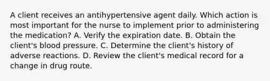 A client receives an antihypertensive agent daily. Which action is most important for the nurse to implement prior to administering the medication? A. Verify the expiration date. B. Obtain the client's blood pressure. C. Determine the client's history of adverse reactions. D. Review the client's medical record for a change in drug route.