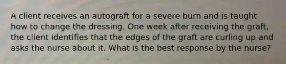 A client receives an autograft for a severe burn and is taught how to change the dressing. One week after receiving the graft, the client identifies that the edges of the graft are curling up and asks the nurse about it. What is the best response by the nurse?