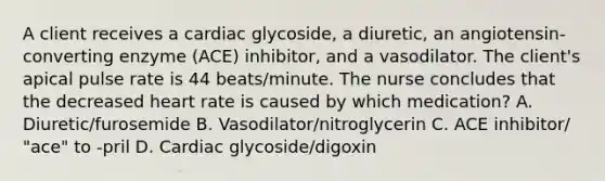 A client receives a cardiac glycoside, a diuretic, an angiotensin-converting enzyme (ACE) inhibitor, and a vasodilator. The client's apical pulse rate is 44 beats/minute. The nurse concludes that the decreased heart rate is caused by which medication? A. Diuretic/furosemide B. Vasodilator/nitroglycerin C. ACE inhibitor/ "ace" to -pril D. Cardiac glycoside/digoxin