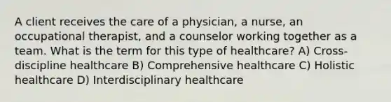 A client receives the care of a physician, a nurse, an occupational therapist, and a counselor working together as a team. What is the term for this type of healthcare? A) Cross-discipline healthcare B) Comprehensive healthcare C) Holistic healthcare D) Interdisciplinary healthcare