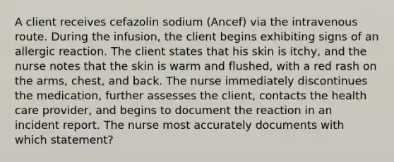 A client receives cefazolin sodium (Ancef) via the intravenous route. During the infusion, the client begins exhibiting signs of an allergic reaction. The client states that his skin is itchy, and the nurse notes that the skin is warm and flushed, with a red rash on the arms, chest, and back. The nurse immediately discontinues the medication, further assesses the client, contacts the health care provider, and begins to document the reaction in an incident report. The nurse most accurately documents with which statement?