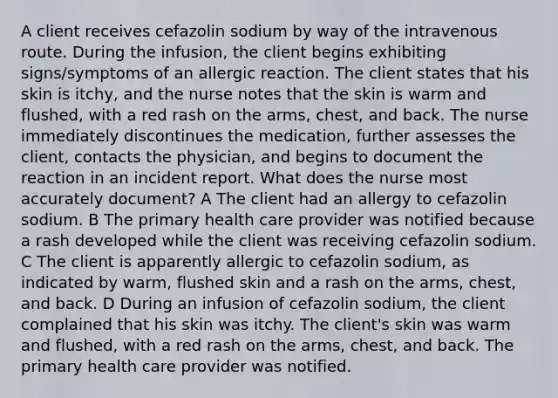 A client receives cefazolin sodium by way of the intravenous route. During the infusion, the client begins exhibiting signs/symptoms of an allergic reaction. The client states that his skin is itchy, and the nurse notes that the skin is warm and flushed, with a red rash on the arms, chest, and back. The nurse immediately discontinues the medication, further assesses the client, contacts the physician, and begins to document the reaction in an incident report. What does the nurse most accurately document? A The client had an allergy to cefazolin sodium. B The primary health care provider was notified because a rash developed while the client was receiving cefazolin sodium. C The client is apparently allergic to cefazolin sodium, as indicated by warm, flushed skin and a rash on the arms, chest, and back. D During an infusion of cefazolin sodium, the client complained that his skin was itchy. The client's skin was warm and flushed, with a red rash on the arms, chest, and back. The primary health care provider was notified.