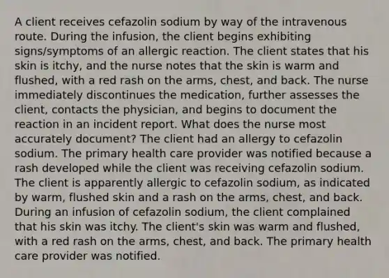 A client receives cefazolin sodium by way of the intravenous route. During the infusion, the client begins exhibiting signs/symptoms of an allergic reaction. The client states that his skin is itchy, and the nurse notes that the skin is warm and flushed, with a red rash on the arms, chest, and back. The nurse immediately discontinues the medication, further assesses the client, contacts the physician, and begins to document the reaction in an incident report. What does the nurse most accurately document? The client had an allergy to cefazolin sodium. The primary health care provider was notified because a rash developed while the client was receiving cefazolin sodium. The client is apparently allergic to cefazolin sodium, as indicated by warm, flushed skin and a rash on the arms, chest, and back. During an infusion of cefazolin sodium, the client complained that his skin was itchy. The client's skin was warm and flushed, with a red rash on the arms, chest, and back. The primary health care provider was notified.