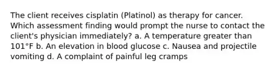 The client receives cisplatin (Platinol) as therapy for cancer. Which assessment finding would prompt the nurse to contact the client's physician immediately? a. A temperature greater than 101°F b. An elevation in blood glucose c. Nausea and projectile vomiting d. A complaint of painful leg cramps