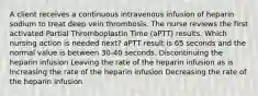 A client receives a continuous intravenous infusion of heparin sodium to treat deep vein thrombosis. The nurse reviews the first activated Partial Thromboplastin Time (aPTT) results. Which nursing action is needed next? aPTT result is 65 seconds and the normal value is between 30-40 seconds. Discontinuing the heparin infusion Leaving the rate of the heparin infusion as is Increasing the rate of the heparin infusion Decreasing the rate of the heparin infusion