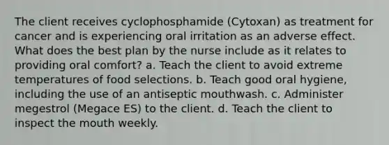 The client receives cyclophosphamide (Cytoxan) as treatment for cancer and is experiencing oral irritation as an adverse effect. What does the best plan by the nurse include as it relates to providing oral comfort? a. Teach the client to avoid extreme temperatures of food selections. b. Teach good oral hygiene, including the use of an antiseptic mouthwash. c. Administer megestrol (Megace ES) to the client. d. Teach the client to inspect the mouth weekly.