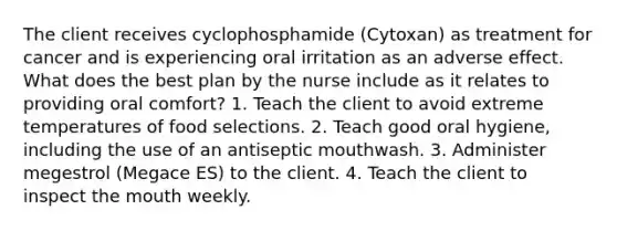 The client receives cyclophosphamide (Cytoxan) as treatment for cancer and is experiencing oral irritation as an adverse effect. What does the best plan by the nurse include as it relates to providing oral comfort? 1. Teach the client to avoid extreme temperatures of food selections. 2. Teach good oral hygiene, including the use of an antiseptic mouthwash. 3. Administer megestrol (Megace ES) to the client. 4. Teach the client to inspect the mouth weekly.