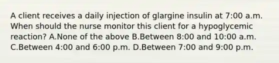 A client receives a daily injection of glargine insulin at 7:00 a.m. When should the nurse monitor this client for a hypoglycemic reaction? A.None of the above B.Between 8:00 and 10:00 a.m. C.Between 4:00 and 6:00 p.m. D.Between 7:00 and 9:00 p.m.