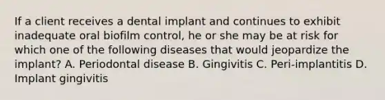 If a client receives a dental implant and continues to exhibit inadequate oral biofilm control, he or she may be at risk for which one of the following diseases that would jeopardize the implant? A. Periodontal disease B. Gingivitis C. Peri-implantitis D. Implant gingivitis