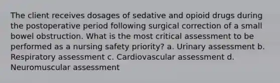 The client receives dosages of sedative and opioid drugs during the postoperative period following surgical correction of a small bowel obstruction. What is the most critical assessment to be performed as a nursing safety priority? a. Urinary assessment b. Respiratory assessment c. Cardiovascular assessment d. Neuromuscular assessment