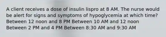 A client receives a dose of insulin lispro at 8 AM. The nurse would be alert for signs and symptoms of hypoglycemia at which time? Between 12 noon and 8 PM Between 10 AM and 12 noon Between 2 PM and 4 PM Between 8:30 AM and 9:30 AM