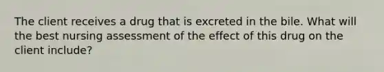 The client receives a drug that is excreted in the bile. What will the best nursing assessment of the effect of this drug on the client include?