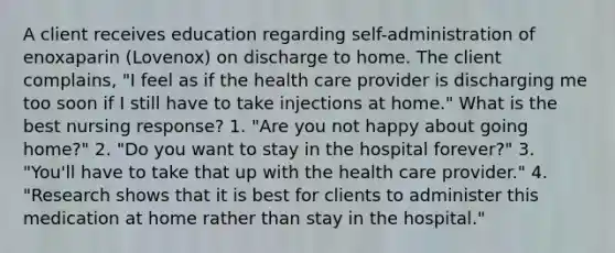 A client receives education regarding self-administration of enoxaparin (Lovenox) on discharge to home. The client complains, "I feel as if the health care provider is discharging me too soon if I still have to take injections at home." What is the best nursing response? 1. "Are you not happy about going home?" 2. "Do you want to stay in the hospital forever?" 3. "You'll have to take that up with the health care provider." 4. "Research shows that it is best for clients to administer this medication at home rather than stay in the hospital."