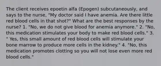 The client receives epoetin alfa (Epogen) subcutaneously, and says to the nurse, "My doctor said I have anemia. Are there little red blood cells in that shot?" What are the best responses by the nurse? 1. "No, we do not give blood for anemia anymore." 2. "No, this medication stimulates your body to make red blood cells." 3. " Yes, this small amount of red blood cells will stimulate your bone marrow to produce more cells in the kidney." 4. "No, this medication promotes clotting so you will not lose even more red blood cells."