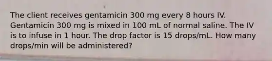 The client receives gentamicin 300 mg every 8 hours IV. Gentamicin 300 mg is mixed in 100 mL of normal saline. The IV is to infuse in 1 hour. The drop factor is 15 drops/mL. How many drops/min will be administered?