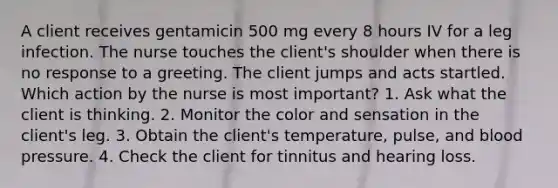 A client receives gentamicin 500 mg every 8 hours IV for a leg infection. The nurse touches the client's shoulder when there is no response to a greeting. The client jumps and acts startled. Which action by the nurse is most important? 1. Ask what the client is thinking. 2. Monitor the color and sensation in the client's leg. 3. Obtain the client's temperature, pulse, and blood pressure. 4. Check the client for tinnitus and hearing loss.