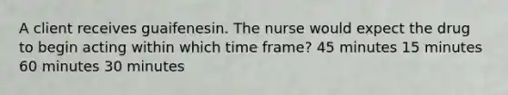 A client receives guaifenesin. The nurse would expect the drug to begin acting within which time frame? 45 minutes 15 minutes 60 minutes 30 minutes