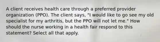 A client receives health care through a preferred provider organization (PPO). The client says, "I would like to go see my old specialist for my arthritis, but the PPO will not let me." How should the nurse working in a health fair respond to this statement? Select all that apply.