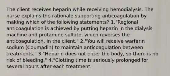 The client receives heparin while receiving hemodialysis. The nurse explains the rationale supporting anticoagulation by making which of the following statements? 1."Regional anticoagulation is achieved by putting heparin in the dialysis machine and protamine sulfate, which reverses the anticoagulation, in the client." 2."You will receive warfarin sodium (Coumadin) to maintain anticoagulation between treatments." 3."Heparin does not enter the body, so there is no risk of bleeding." 4."Clotting time is seriously prolonged for several hours after each treatment.